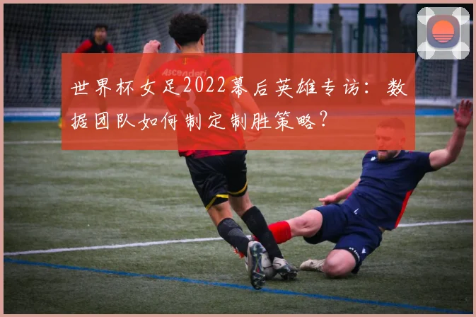 世界杯女足2022幕后英雄专访：数据团队如何制定制胜策略？