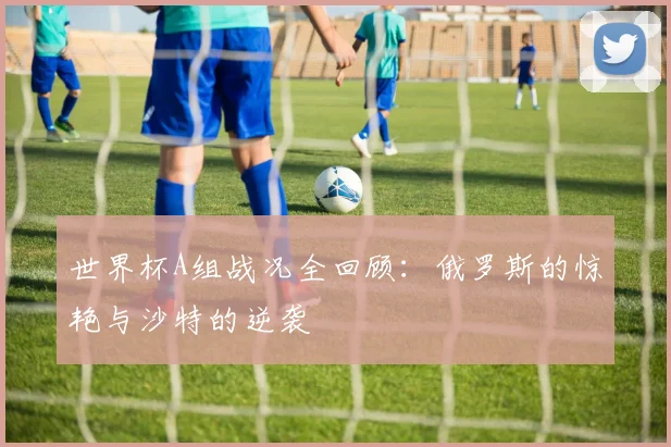 世界杯A组战况全回顾：俄罗斯的惊艳与沙特的逆袭