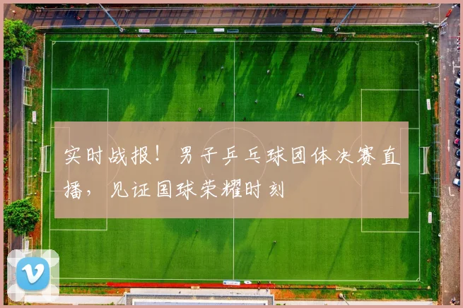 实时战报！男子乒乓球团体决赛直播，见证国球荣耀时刻