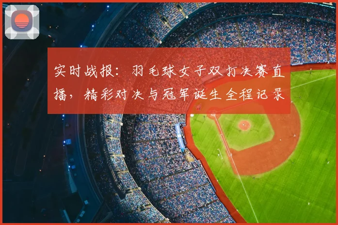 实时战报：羽毛球女子双打决赛直播，精彩对决与冠军诞生全程记录
