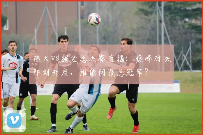 热火vs掘金总决赛直播：巅峰对决即刻开启，谁能问鼎总冠军？