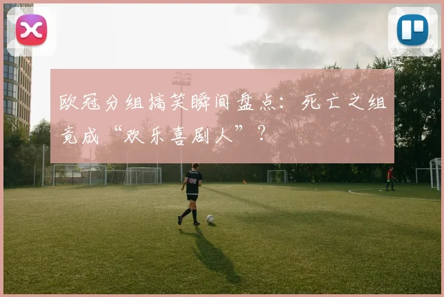 欧冠分组搞笑瞬间盘点：死亡之组竟成“欢乐喜剧人”？