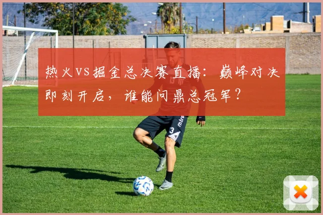 热火vs掘金总决赛直播：巅峰对决即刻开启，谁能问鼎总冠军？