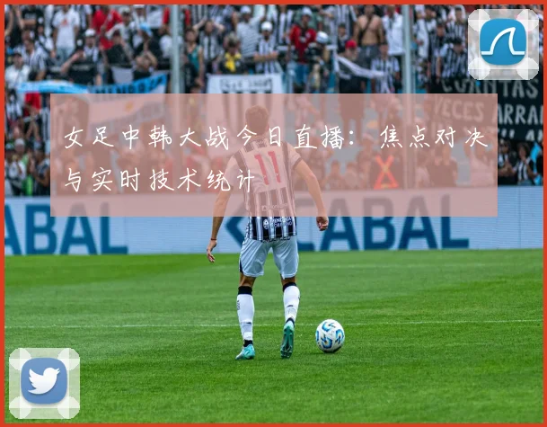 女足中韩大战今日直播：焦点对决与实时技术统计