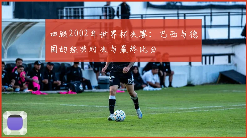 回顾2002年世界杯决赛：巴西与德国的经典对决与最终比分