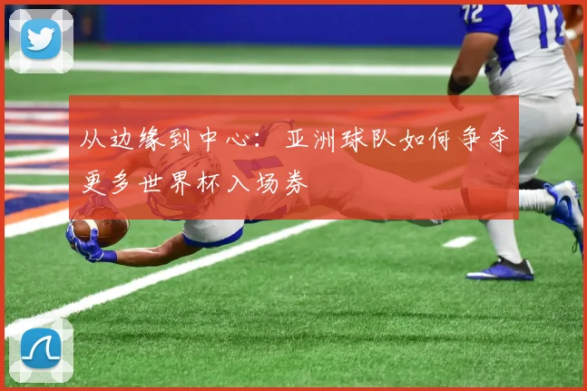 从边缘到中心：亚洲球队如何争夺更多世界杯入场券