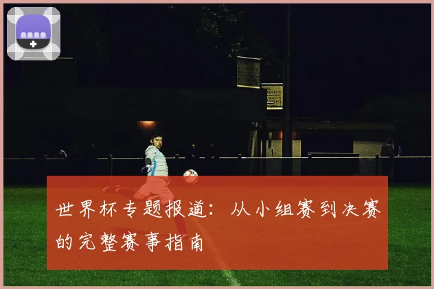 世界杯专题报道:从小组赛到决赛的完整赛事指南
