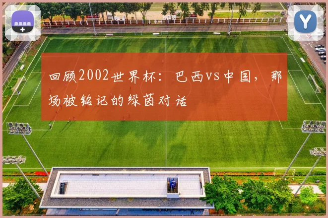 回顾2002世界杯：巴西vs中国，那场被铭记的绿茵对话