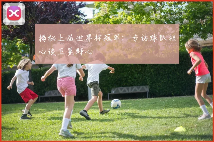 揭秘上届世界杯冠军:专访球队核心谈卫冕野心