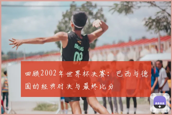 回顾2002年世界杯决赛：巴西与德国的经典对决与最终比分