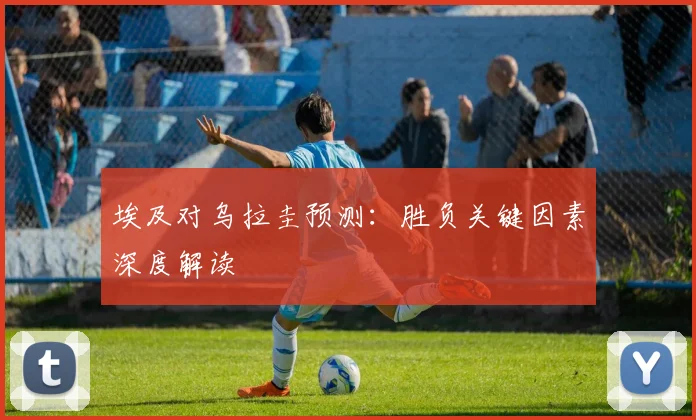 埃及对乌拉圭预测:胜负关键因素深度解读