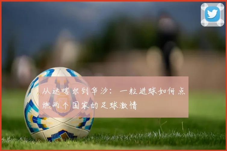 从达喀尔到华沙：一粒进球如何点燃两个国家的足球激情